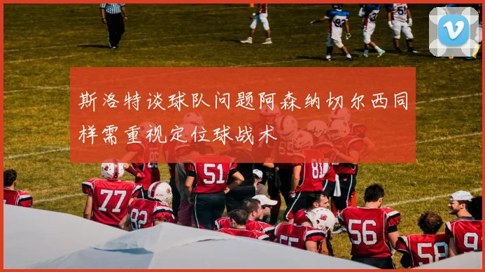 斯洛特谈球队问题阿森纳切尔西同样需重视定位球战术