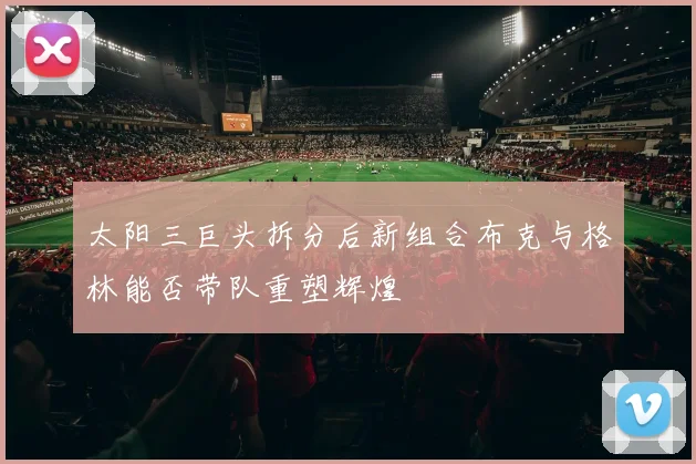 太阳三巨头拆分后新组合布克与格林能否带队重塑辉煌