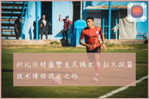 科比怀特盛赞克尼佩尔与拉文投篮技术堪称顶尖之作