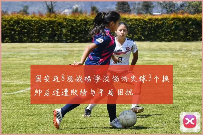 国安近8场战绩惨淡场均失球3个换帅后连遭败绩与平局困扰