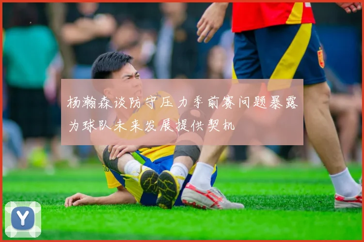 杨瀚森谈防守压力季前赛问题暴露为球队未来发展提供契机