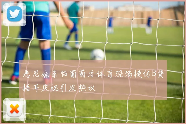 悉尼妹亲临葡萄牙体育现场模仿B费捂耳庆祝引发热议
