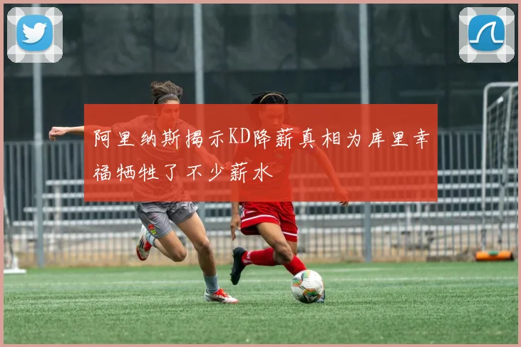 阿里纳斯揭示KD降薪真相为库里幸福牺牲了不少薪水